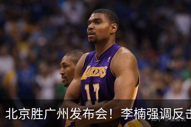 北京胜广州发布会!李楠强调反击重要性,赵睿低血糖,谈阵容搭配
